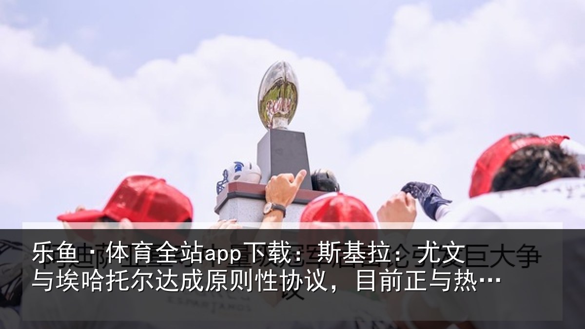 乐鱼·体育全站app下载：斯基拉：尤文相关情况则性相关情况亚谈判