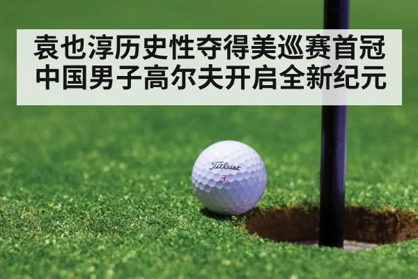 袁也淳历史性夺得美巡赛首冠中国男子高尔夫开启全新纪元