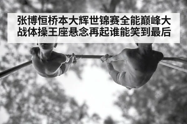 张博恒桥本大辉世锦赛全能巅峰大战体操王座悬念再起谁能笑到最后